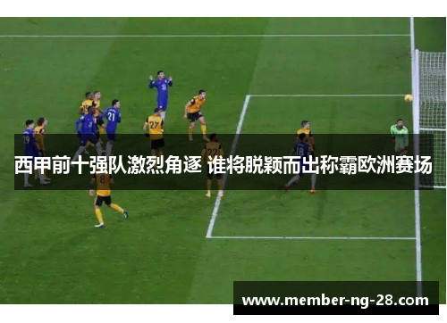 西甲前十强队激烈角逐 谁将脱颖而出称霸欧洲赛场 西甲前十强队激烈角逐 谁将脱颖而出称霸欧洲赛场