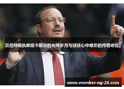 贝尼特斯执教纽卡斯尔的光辉岁月与球迷心中难忘的传奇地位 贝尼特斯执教纽卡斯尔的光辉岁月与球迷心中难忘的传奇地位
