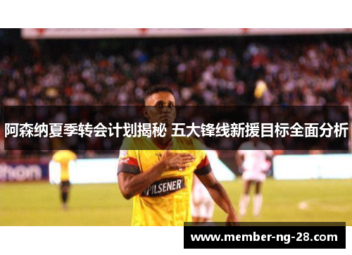 阿森纳夏季转会计划揭秘 五大锋线新援目标全面分析 阿森纳夏季转会计划揭秘 五大锋线新援目标全面分析